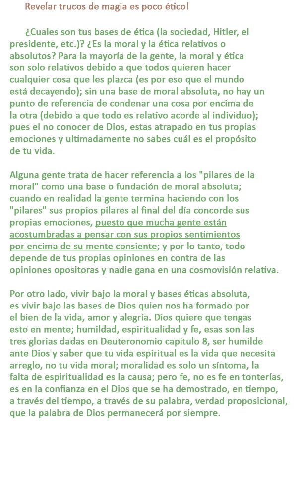 C: Revelar trucos de magia es poco ético!

R: ¿Cuales son tus bases de ética (la sociedad, Hitler, el presidente, etc.)? ¿Es la moral y la ética relativos o absolutos? Para la mayoría de la gente, la moral y ética son solo relativos debido a que todos quieren hacer cualquier cosa que les plazca (es por eso que el mundo está decayendo); sin una base de moral absoluta, no hay un punto de referencia de condenar una cosa por encima de la otra (debido a que todo es relativo acorde al individuo); pues el no conocer de Dios, estas atrapado en tus propias emociones y ultimadamente no sabes cuál es el propósito de tu vida.

Alguna gente trata de hacer referencia a los pilares de la moral como una base o fundación de moral absoluta; cuando en realidad la gente termina haciendo con los pilares sus propios pilares al final del día concorde sus propias emociones, puesto que mucha gente están acostumbradas a pensar con sus propios sentimientos por encima de su mente consiente; y por lo tanto, todo depende de tus propias opiniones en contra de las opiniones opositoras y nadie gana en una cosmovisión relativa.

Por otro lado, vivir bajo la moral y bases éticas absoluta, es vivir bajo las bases de Dios quien nos ha formado por el bien de la vida, amor y alegría. Dios quiere que tengas esto en mente; humildad, espiritualidad y fe, esas son las tres glorias dadas en Deuteronomio capitulo 8, ser humilde ante Dios y saber que tu vida espiritual es la vida que necesita arreglo, no tu vida moral; moralidad es solo un síntoma, la falta de espiritualidad es la causa; pero fe, no es fe en tonterías, es en la confianza en el Dios que se ha demostrado, en tiempo, a través del tiempo, a través de su palabra, verdad proposicional, que la palabra de Dios permanecerá por siempre.